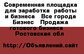 Современная площадка для заработка, работы и бизнеса - Все города Бизнес » Продажа готового бизнеса   . Ростовская обл.